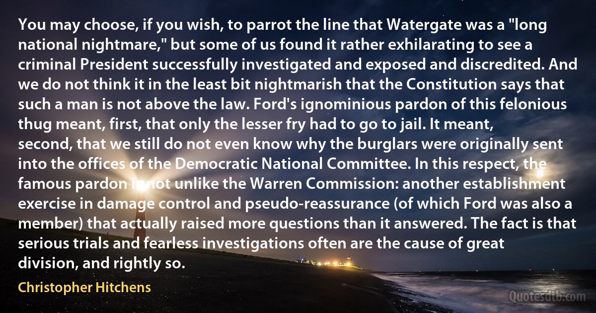 You may choose, if you wish, to parrot the line that Watergate was a "long national nightmare," but some of us found it rather exhilarating to see a criminal President successfully investigated and exposed and discredited. And we do not think it in the least bit nightmarish that the Constitution says that such a man is not above the law. Ford's ignominious pardon of this felonious thug meant, first, that only the lesser fry had to go to jail. It meant, second, that we still do not even know why the burglars were originally sent into the offices of the Democratic National Committee. In this respect, the famous pardon is not unlike the Warren Commission: another establishment exercise in damage control and pseudo-reassurance (of which Ford was also a member) that actually raised more questions than it answered. The fact is that serious trials and fearless investigations often are the cause of great division, and rightly so. (Christopher Hitchens)