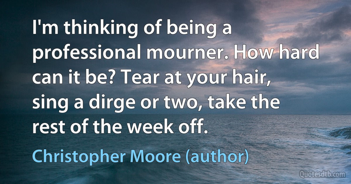 I'm thinking of being a professional mourner. How hard can it be? Tear at your hair, sing a dirge or two, take the rest of the week off. (Christopher Moore (author))