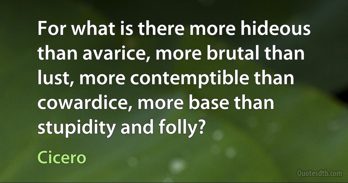 For what is there more hideous than avarice, more brutal than lust, more contemptible than cowardice, more base than stupidity and folly? (Cicero)