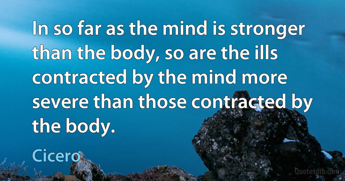 In so far as the mind is stronger than the body, so are the ills contracted by the mind more severe than those contracted by the body. (Cicero)