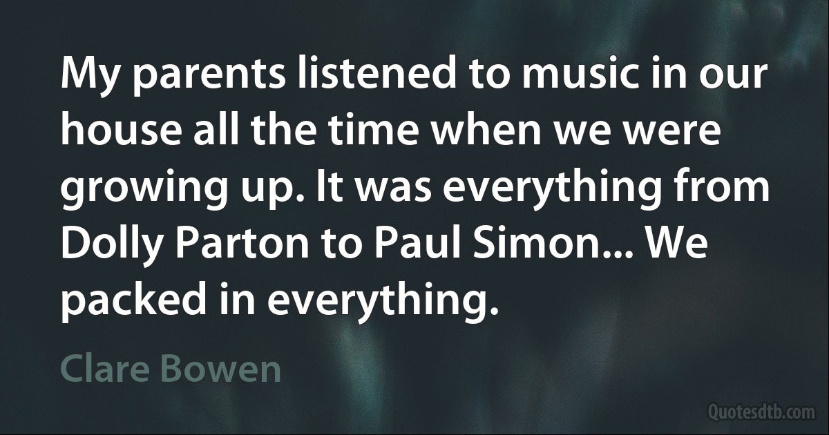 My parents listened to music in our house all the time when we were growing up. It was everything from Dolly Parton to Paul Simon... We packed in everything. (Clare Bowen)