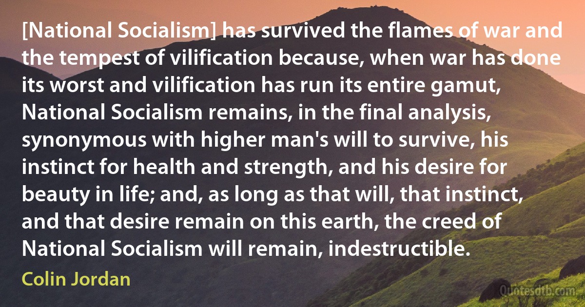 [National Socialism] has survived the flames of war and the tempest of vilification because, when war has done its worst and vilification has run its entire gamut, National Socialism remains, in the final analysis, synonymous with higher man's will to survive, his instinct for health and strength, and his desire for beauty in life; and, as long as that will, that instinct, and that desire remain on this earth, the creed of National Socialism will remain, indestructible. (Colin Jordan)