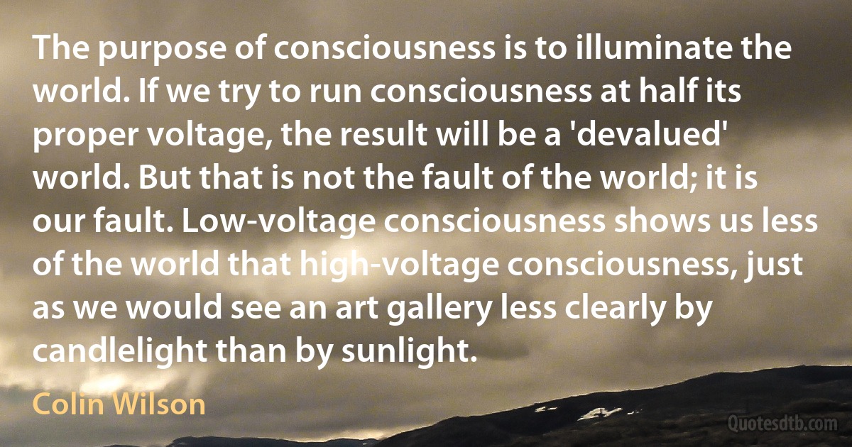 The purpose of consciousness is to illuminate the world. If we try to run consciousness at half its proper voltage, the result will be a 'devalued' world. But that is not the fault of the world; it is our fault. Low-voltage consciousness shows us less of the world that high-voltage consciousness, just as we would see an art gallery less clearly by candlelight than by sunlight. (Colin Wilson)