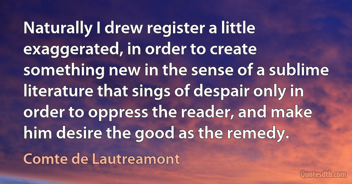 Naturally I drew register a little exaggerated, in order to create something new in the sense of a sublime literature that sings of despair only in order to oppress the reader, and make him desire the good as the remedy. (Comte de Lautreamont)