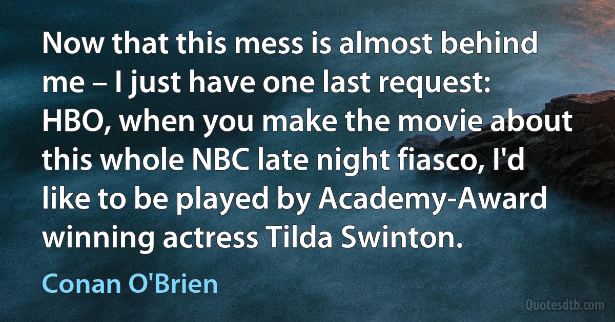 Now that this mess is almost behind me – I just have one last request: HBO, when you make the movie about this whole NBC late night fiasco, I'd like to be played by Academy-Award winning actress Tilda Swinton. (Conan O'Brien)