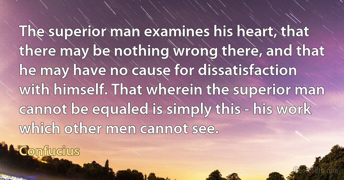 The superior man examines his heart, that there may be nothing wrong there, and that he may have no cause for dissatisfaction with himself. That wherein the superior man cannot be equaled is simply this - his work which other men cannot see. (Confucius)