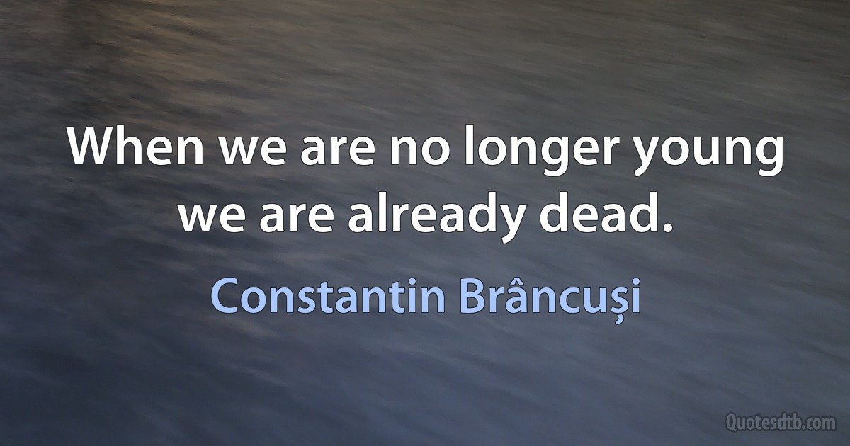 When we are no longer young we are already dead. (Constantin Brâncuși)