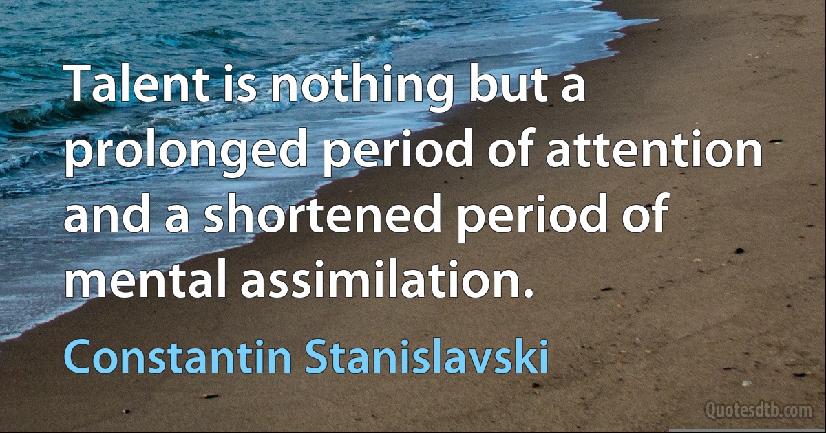 Talent is nothing but a prolonged period of attention and a shortened period of mental assimilation. (Constantin Stanislavski)