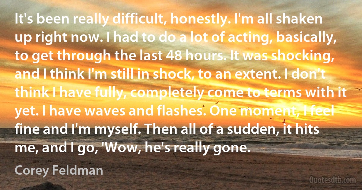 It's been really difficult, honestly. I'm all shaken up right now. I had to do a lot of acting, basically, to get through the last 48 hours. It was shocking, and I think I'm still in shock, to an extent. I don't think I have fully, completely come to terms with it yet. I have waves and flashes. One moment, I feel fine and I'm myself. Then all of a sudden, it hits me, and I go, 'Wow, he's really gone. (Corey Feldman)