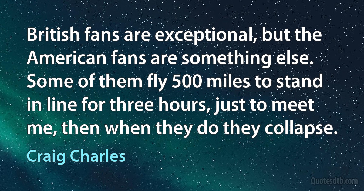 British fans are exceptional, but the American fans are something else. Some of them fly 500 miles to stand in line for three hours, just to meet me, then when they do they collapse. (Craig Charles)