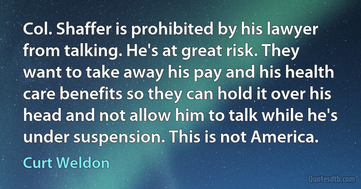 Col. Shaffer is prohibited by his lawyer from talking. He's at great risk. They want to take away his pay and his health care benefits so they can hold it over his head and not allow him to talk while he's under suspension. This is not America. (Curt Weldon)