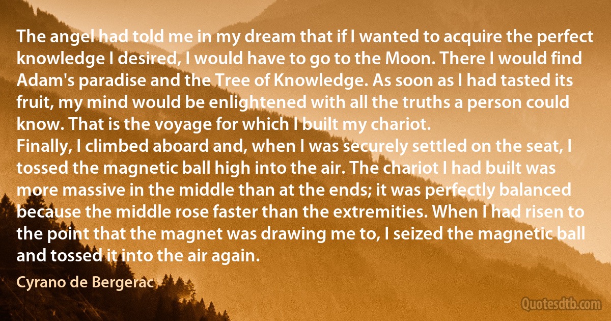 The angel had told me in my dream that if I wanted to acquire the perfect knowledge I desired, I would have to go to the Moon. There I would find Adam's paradise and the Tree of Knowledge. As soon as I had tasted its fruit, my mind would be enlightened with all the truths a person could know. That is the voyage for which I built my chariot.
Finally, I climbed aboard and, when I was securely settled on the seat, I tossed the magnetic ball high into the air. The chariot I had built was more massive in the middle than at the ends; it was perfectly balanced because the middle rose faster than the extremities. When I had risen to the point that the magnet was drawing me to, I seized the magnetic ball and tossed it into the air again. (Cyrano de Bergerac)