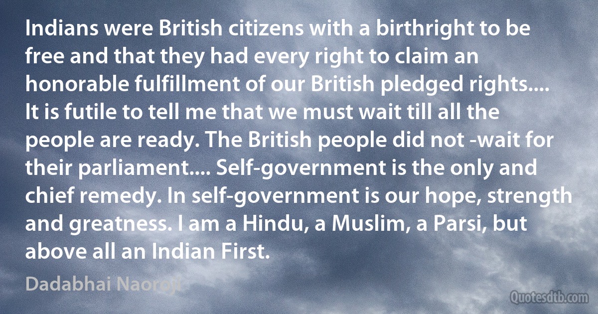 Indians were British citizens with a birthright to be free and that they had every right to claim an honorable fulfillment of our British pledged rights.... It is futile to tell me that we must wait till all the people are ready. The British people did not -wait for their parliament.... Self-government is the only and chief remedy. In self-government is our hope, strength and greatness. I am a Hindu, a Muslim, a Parsi, but above all an Indian First. (Dadabhai Naoroji)