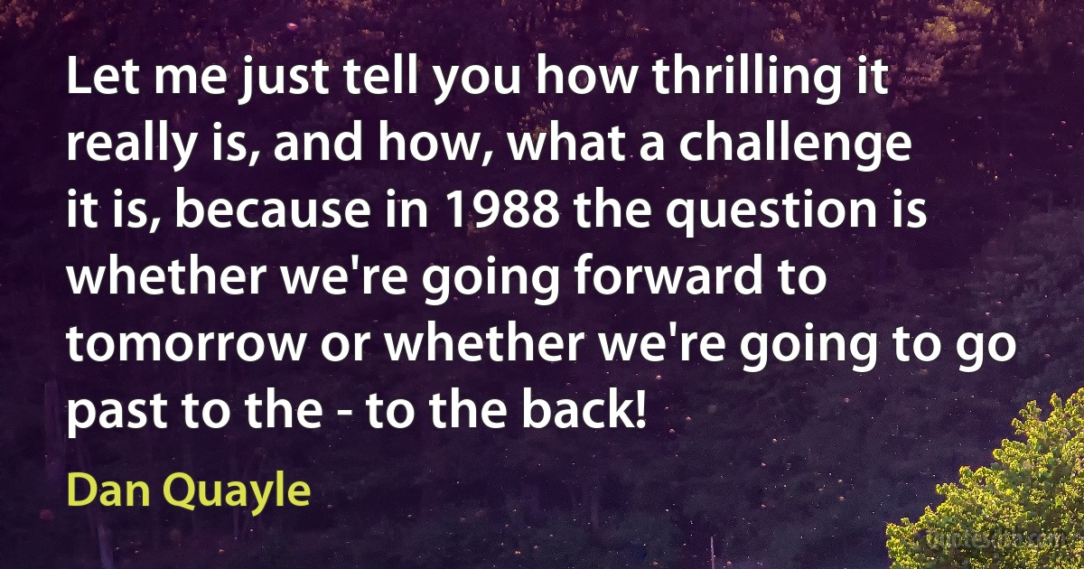 Let me just tell you how thrilling it really is, and how, what a challenge it is, because in 1988 the question is whether we're going forward to tomorrow or whether we're going to go past to the - to the back! (Dan Quayle)