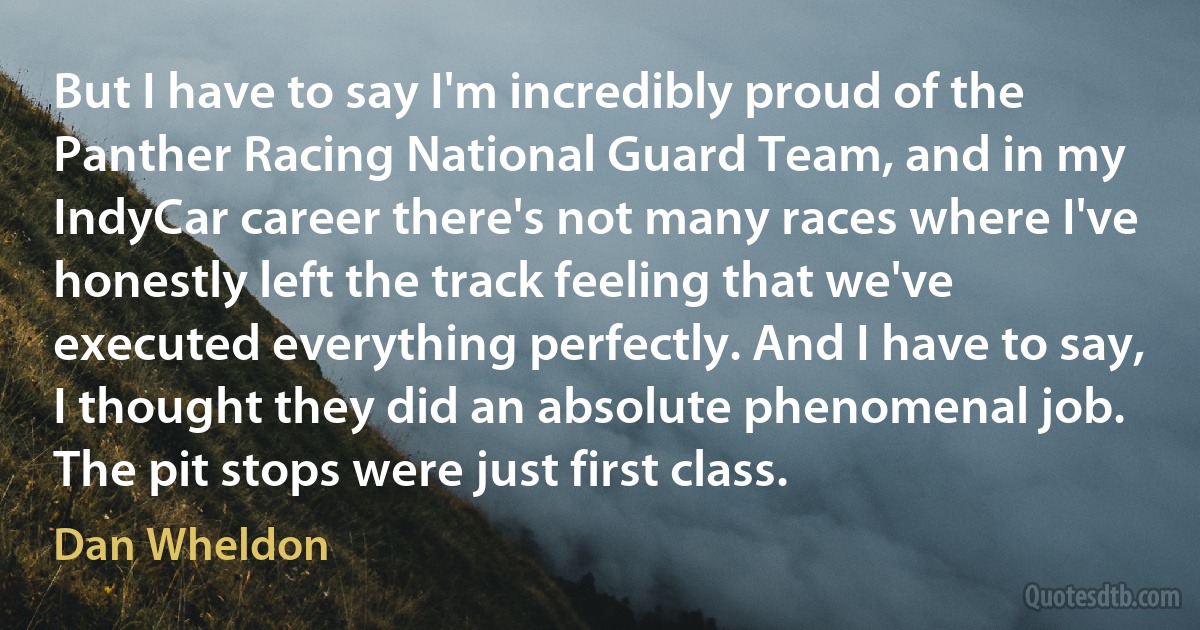 But I have to say I'm incredibly proud of the Panther Racing National Guard Team, and in my IndyCar career there's not many races where I've honestly left the track feeling that we've executed everything perfectly. And I have to say, I thought they did an absolute phenomenal job. The pit stops were just first class. (Dan Wheldon)