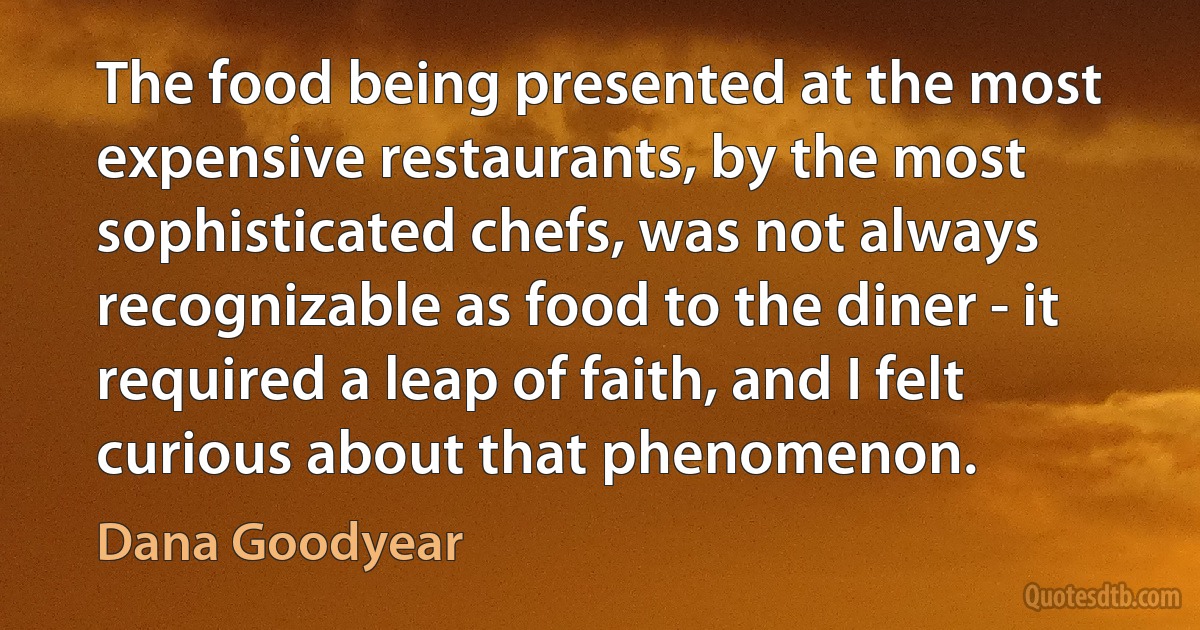 The food being presented at the most expensive restaurants, by the most sophisticated chefs, was not always recognizable as food to the diner - it required a leap of faith, and I felt curious about that phenomenon. (Dana Goodyear)