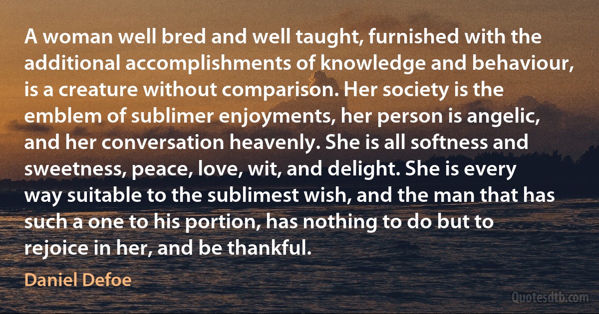 A woman well bred and well taught, furnished with the additional accomplishments of knowledge and behaviour, is a creature without comparison. Her society is the emblem of sublimer enjoyments, her person is angelic, and her conversation heavenly. She is all softness and sweetness, peace, love, wit, and delight. She is every way suitable to the sublimest wish, and the man that has such a one to his portion, has nothing to do but to rejoice in her, and be thankful. (Daniel Defoe)