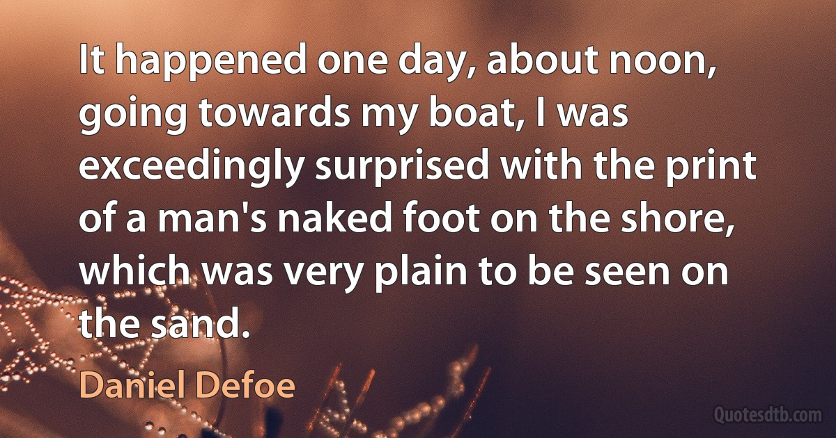 It happened one day, about noon, going towards my boat, I was exceedingly surprised with the print of a man's naked foot on the shore, which was very plain to be seen on the sand. (Daniel Defoe)