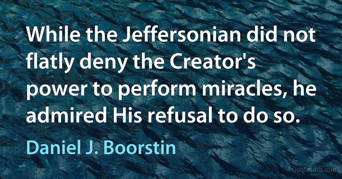 While the Jeffersonian did not flatly deny the Creator's power to perform miracles, he admired His refusal to do so. (Daniel J. Boorstin)