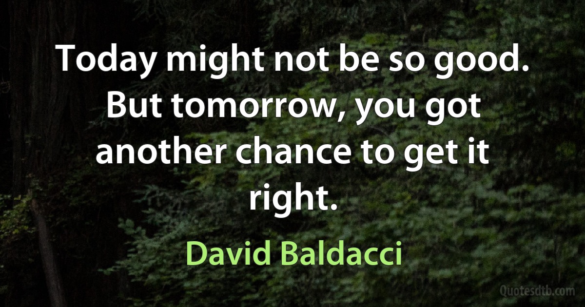 Today might not be so good. But tomorrow, you got another chance to get it right. (David Baldacci)