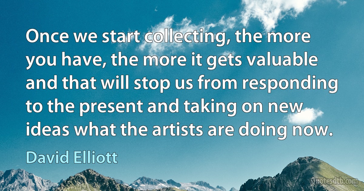 Once we start collecting, the more you have, the more it gets valuable and that will stop us from responding to the present and taking on new ideas what the artists are doing now. (David Elliott)