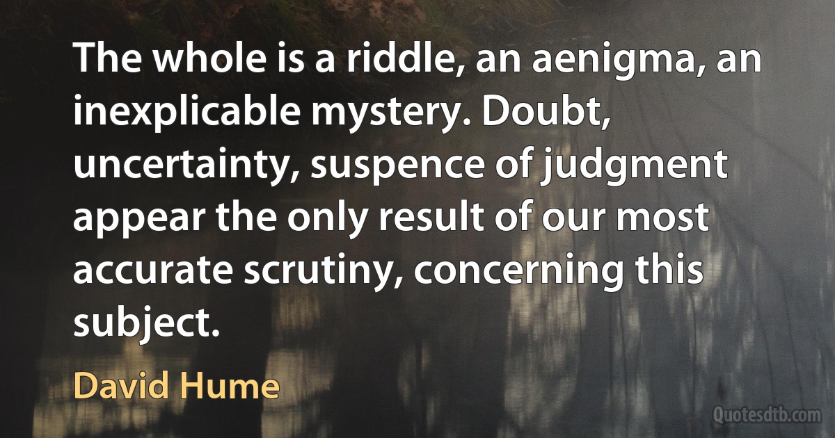 The whole is a riddle, an aenigma, an inexplicable mystery. Doubt, uncertainty, suspence of judgment appear the only result of our most accurate scrutiny, concerning this subject. (David Hume)