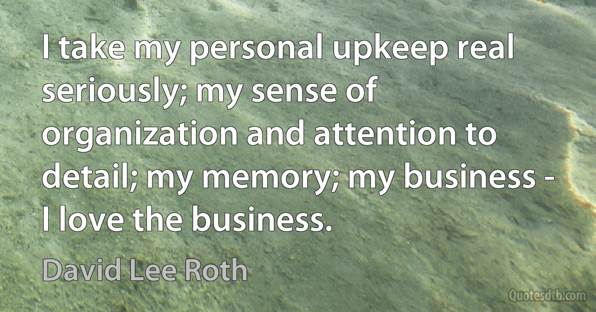 I take my personal upkeep real seriously; my sense of organization and attention to detail; my memory; my business - I love the business. (David Lee Roth)