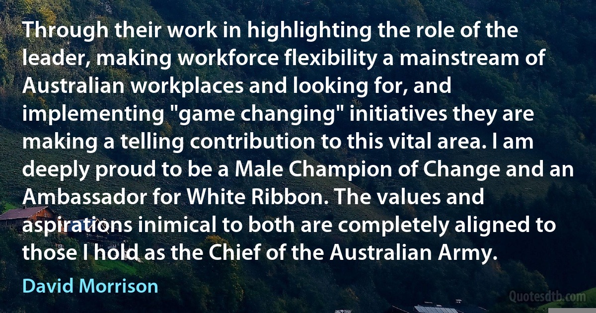 Through their work in highlighting the role of the leader, making workforce flexibility a mainstream of Australian workplaces and looking for, and implementing "game changing" initiatives they are making a telling contribution to this vital area. I am deeply proud to be a Male Champion of Change and an Ambassador for White Ribbon. The values and aspirations inimical to both are completely aligned to those I hold as the Chief of the Australian Army. (David Morrison)