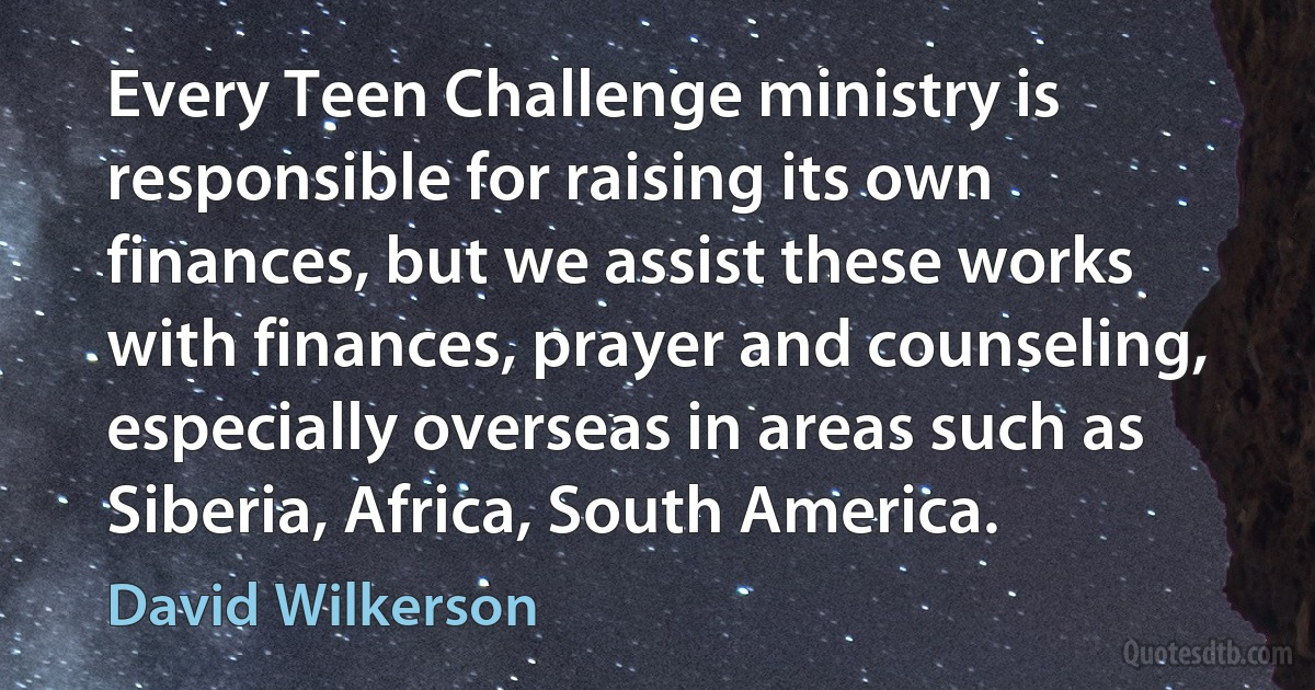 Every Teen Challenge ministry is responsible for raising its own finances, but we assist these works with finances, prayer and counseling, especially overseas in areas such as Siberia, Africa, South America. (David Wilkerson)