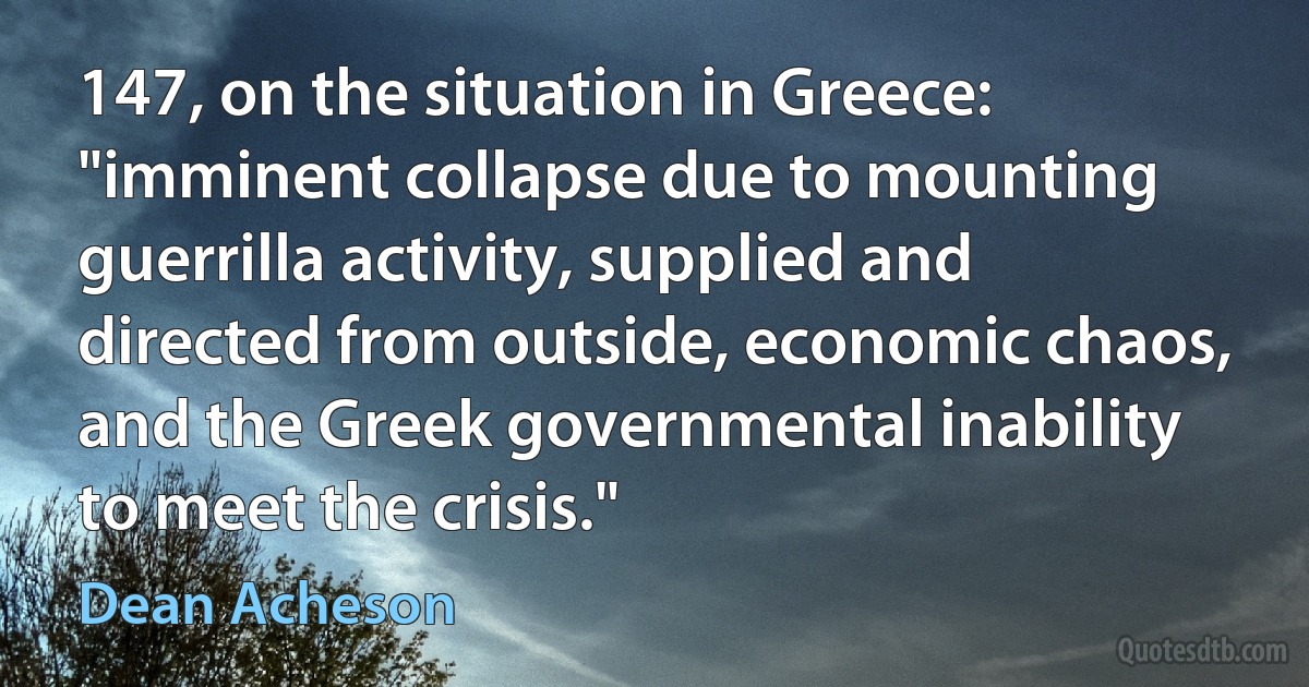 147, on the situation in Greece: "imminent collapse due to mounting guerrilla activity, supplied and directed from outside, economic chaos, and the Greek governmental inability to meet the crisis." (Dean Acheson)