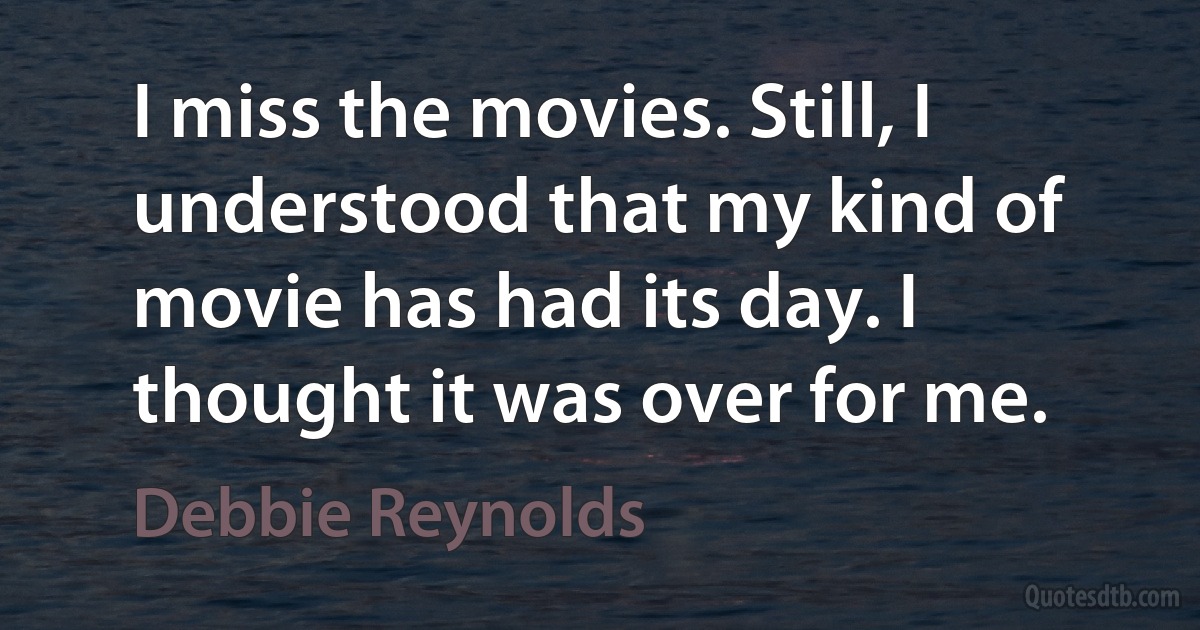 I miss the movies. Still, I understood that my kind of movie has had its day. I thought it was over for me. (Debbie Reynolds)