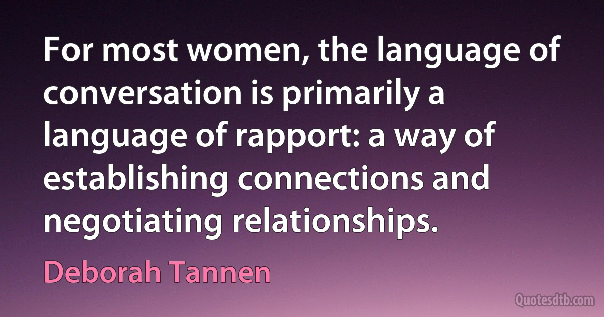 For most women, the language of conversation is primarily a language of rapport: a way of establishing connections and negotiating relationships. (Deborah Tannen)