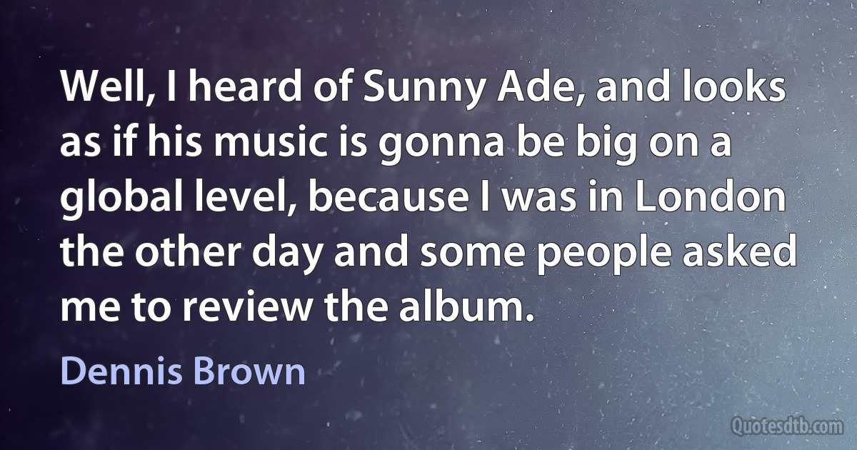 Well, I heard of Sunny Ade, and looks as if his music is gonna be big on a global level, because I was in London the other day and some people asked me to review the album. (Dennis Brown)