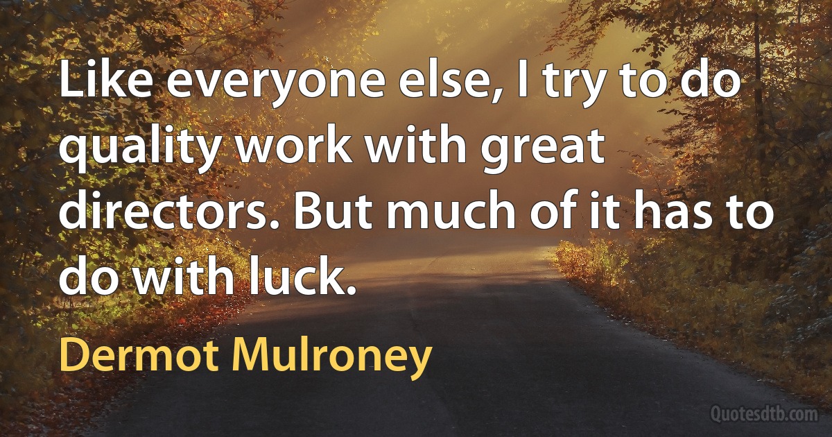 Like everyone else, I try to do quality work with great directors. But much of it has to do with luck. (Dermot Mulroney)