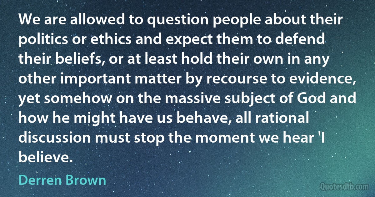 We are allowed to question people about their politics or ethics and expect them to defend their beliefs, or at least hold their own in any other important matter by recourse to evidence, yet somehow on the massive subject of God and how he might have us behave, all rational discussion must stop the moment we hear 'I believe. (Derren Brown)