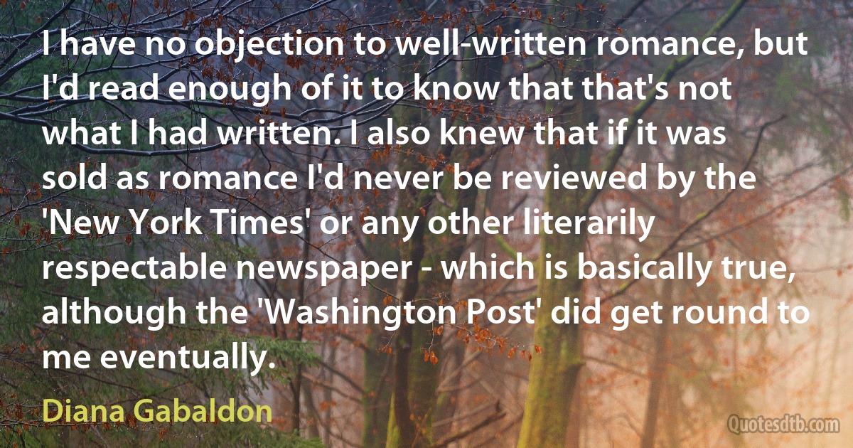 I have no objection to well-written romance, but I'd read enough of it to know that that's not what I had written. I also knew that if it was sold as romance I'd never be reviewed by the 'New York Times' or any other literarily respectable newspaper - which is basically true, although the 'Washington Post' did get round to me eventually. (Diana Gabaldon)