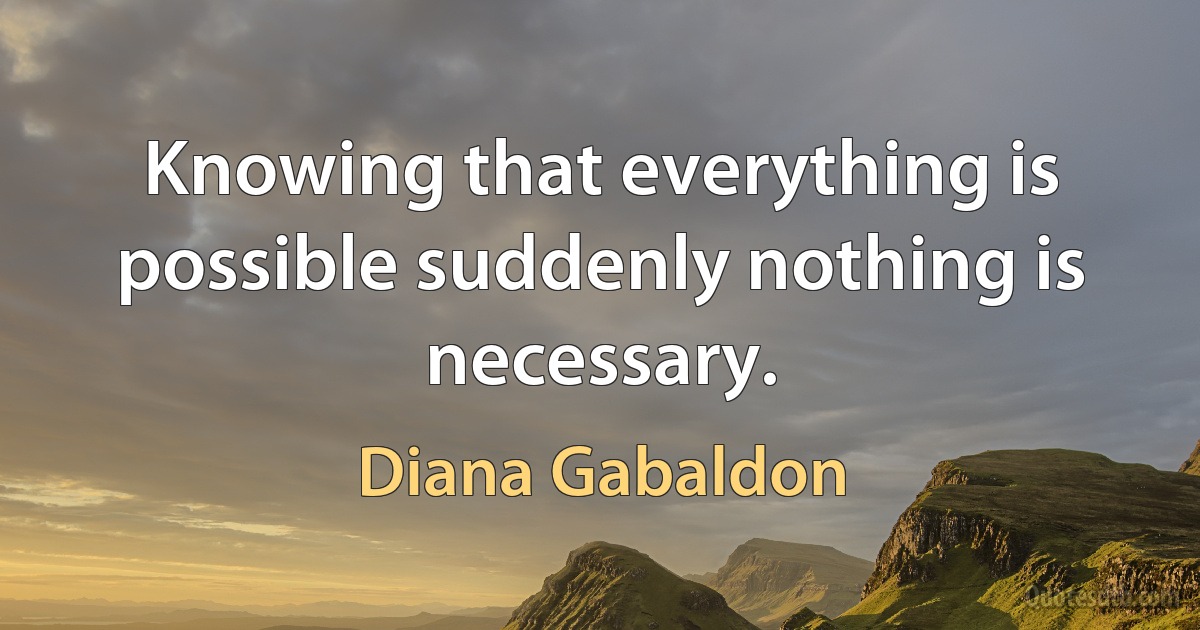 Knowing that everything is possible suddenly nothing is necessary. (Diana Gabaldon)