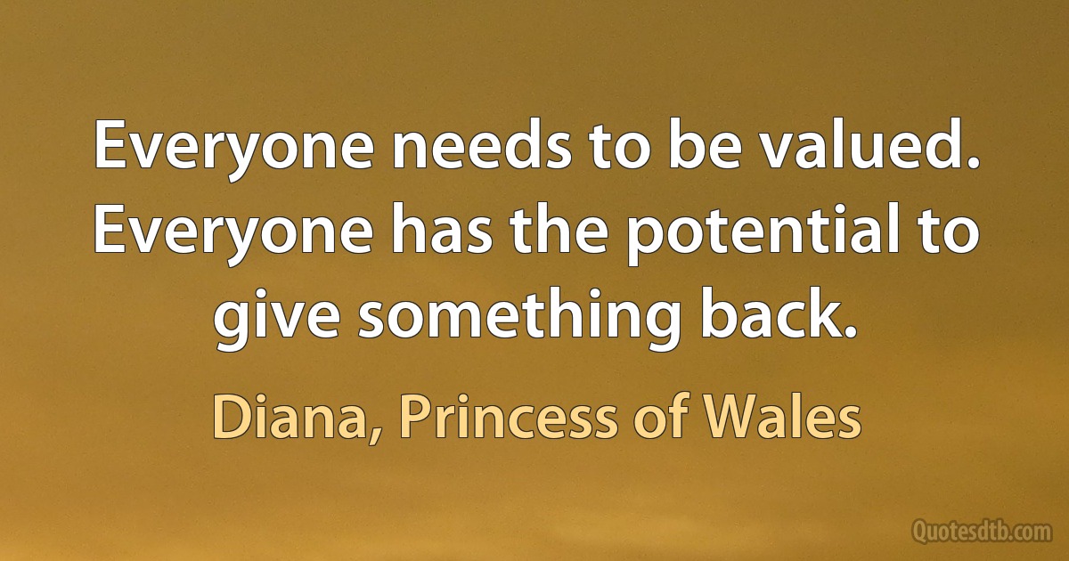 Everyone needs to be valued. Everyone has the potential to give something back. (Diana, Princess of Wales)