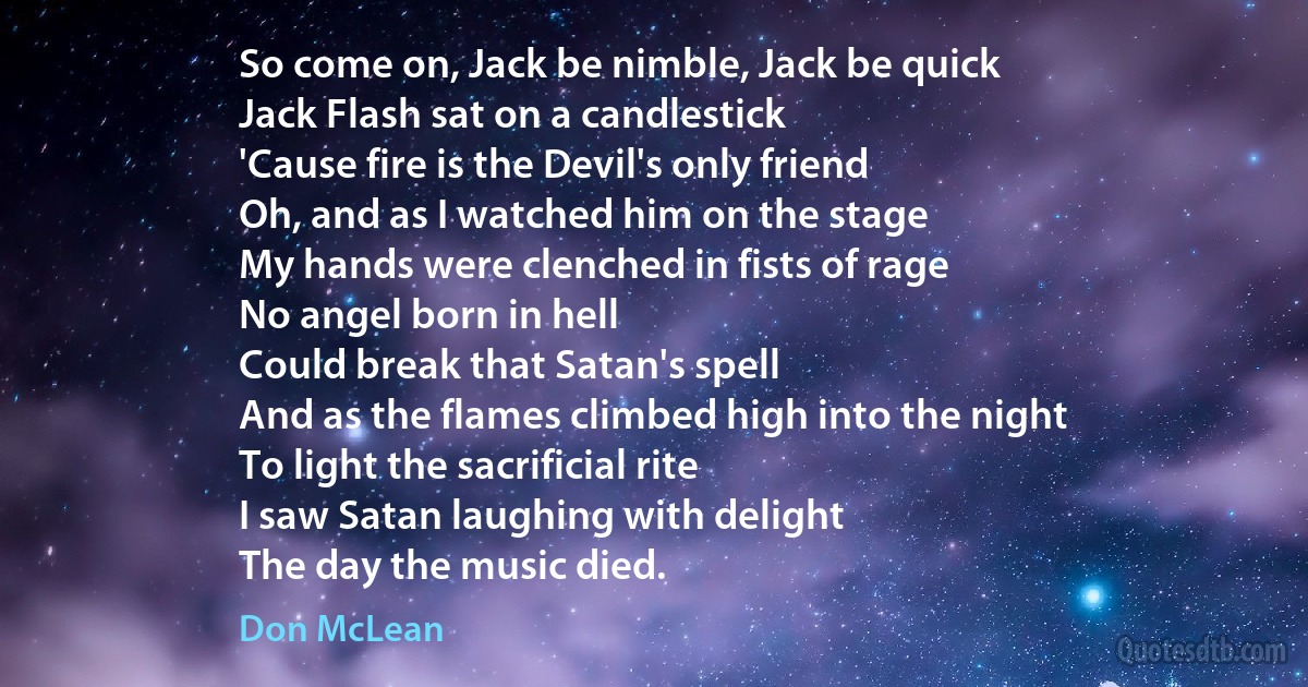 So come on, Jack be nimble, Jack be quick
Jack Flash sat on a candlestick
'Cause fire is the Devil's only friend
Oh, and as I watched him on the stage
My hands were clenched in fists of rage
No angel born in hell
Could break that Satan's spell
And as the flames climbed high into the night
To light the sacrificial rite
I saw Satan laughing with delight
The day the music died. (Don McLean)