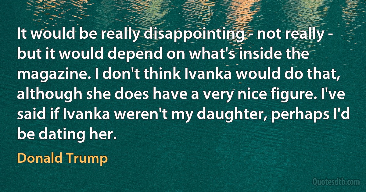 It would be really disappointing - not really - but it would depend on what's inside the magazine. I don't think Ivanka would do that, although she does have a very nice figure. I've said if Ivanka weren't my daughter, perhaps I'd be dating her. (Donald Trump)