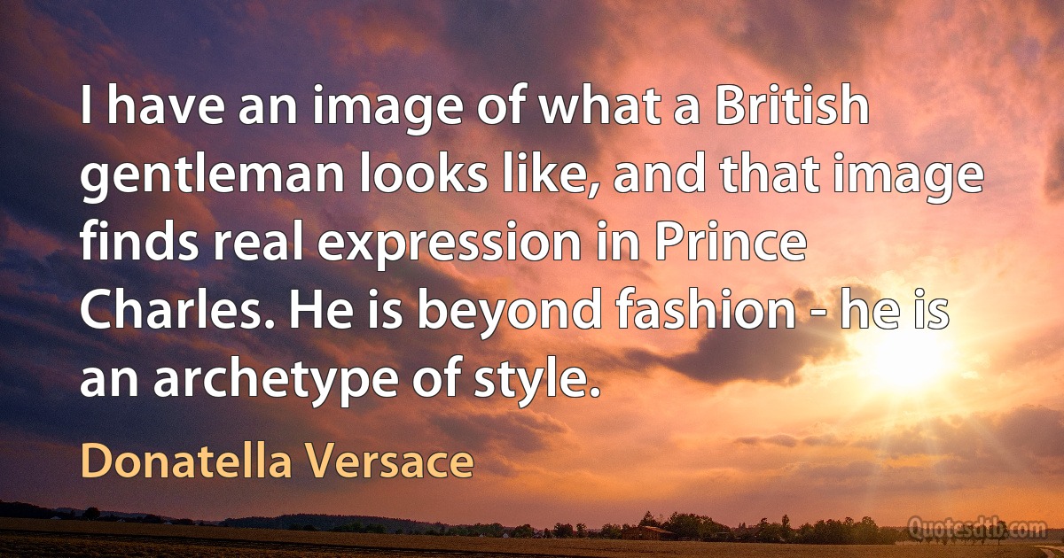 I have an image of what a British gentleman looks like, and that image finds real expression in Prince Charles. He is beyond fashion - he is an archetype of style. (Donatella Versace)