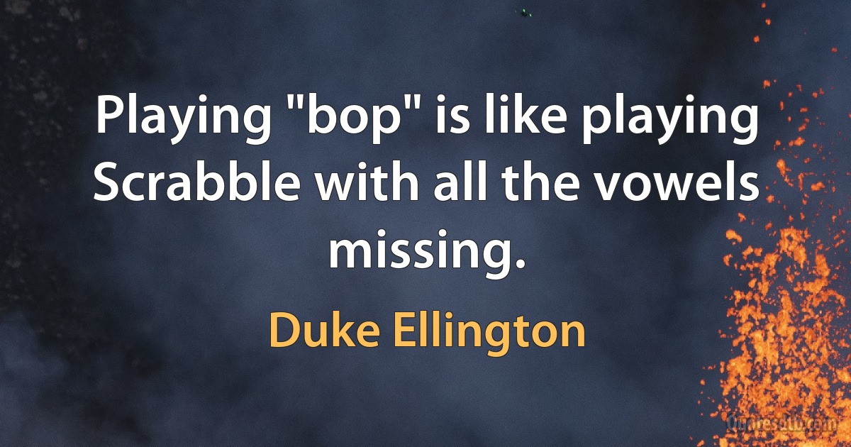 Playing "bop" is like playing Scrabble with all the vowels missing. (Duke Ellington)