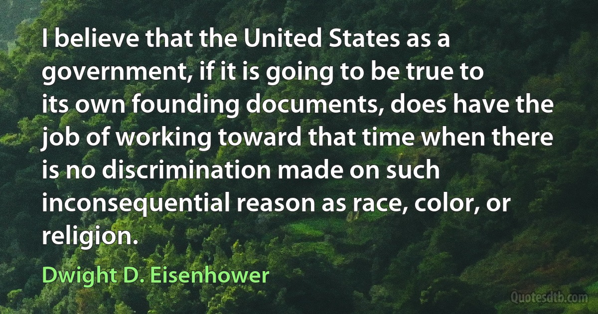 I believe that the United States as a government, if it is going to be true to its own founding documents, does have the job of working toward that time when there is no discrimination made on such inconsequential reason as race, color, or religion. (Dwight D. Eisenhower)