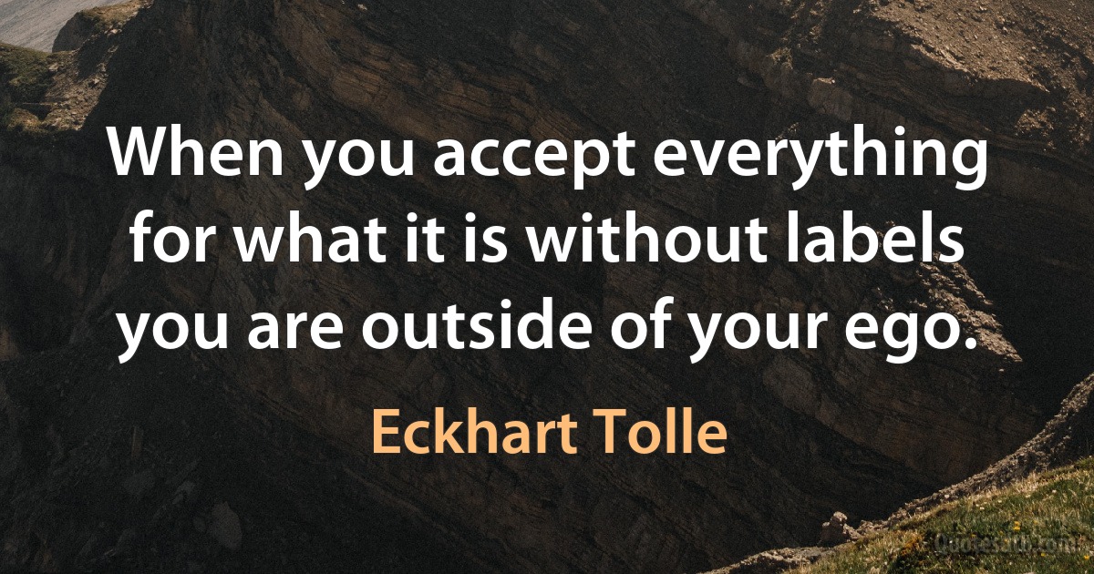 When you accept everything for what it is without labels you are outside of your ego. (Eckhart Tolle)