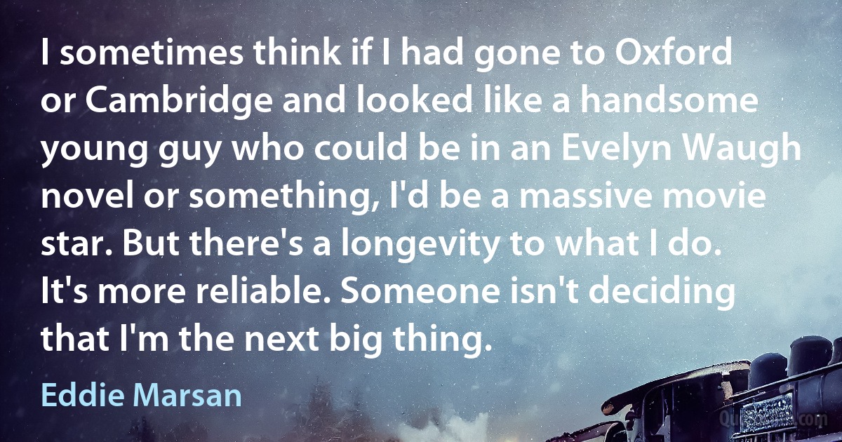 I sometimes think if I had gone to Oxford or Cambridge and looked like a handsome young guy who could be in an Evelyn Waugh novel or something, I'd be a massive movie star. But there's a longevity to what I do. It's more reliable. Someone isn't deciding that I'm the next big thing. (Eddie Marsan)