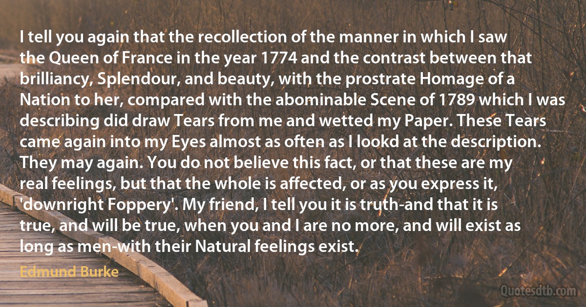 I tell you again that the recollection of the manner in which I saw the Queen of France in the year 1774 and the contrast between that brilliancy, Splendour, and beauty, with the prostrate Homage of a Nation to her, compared with the abominable Scene of 1789 which I was describing did draw Tears from me and wetted my Paper. These Tears came again into my Eyes almost as often as I lookd at the description. They may again. You do not believe this fact, or that these are my real feelings, but that the whole is affected, or as you express it, 'downright Foppery'. My friend, I tell you it is truth-and that it is true, and will be true, when you and I are no more, and will exist as long as men-with their Natural feelings exist. (Edmund Burke)