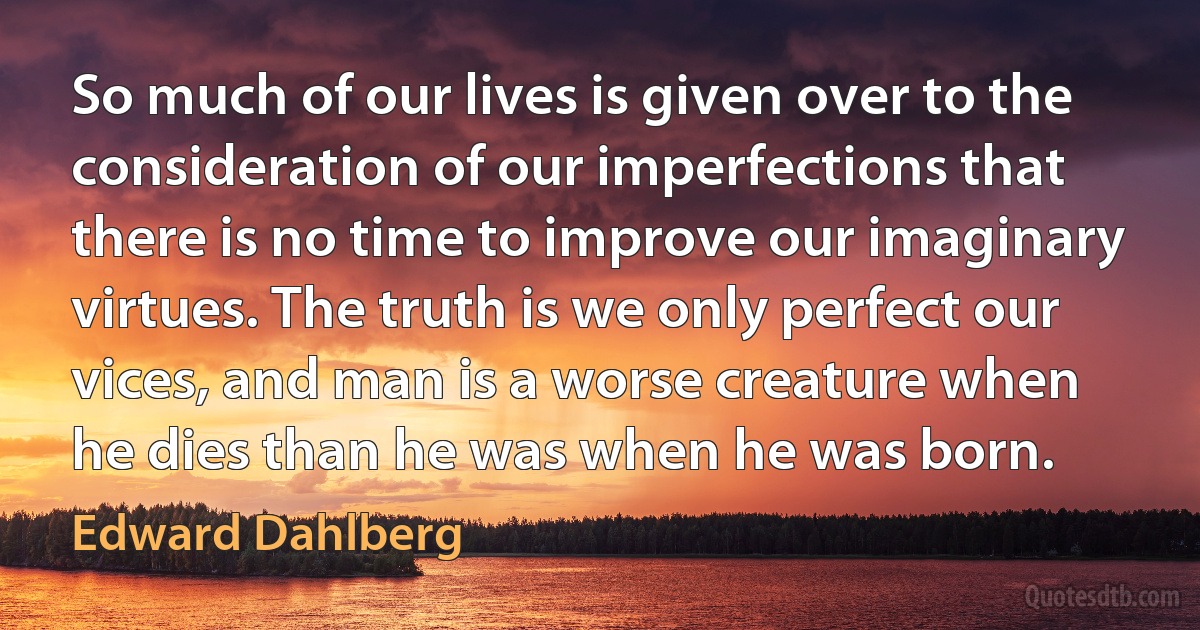 So much of our lives is given over to the consideration of our imperfections that there is no time to improve our imaginary virtues. The truth is we only perfect our vices, and man is a worse creature when he dies than he was when he was born. (Edward Dahlberg)