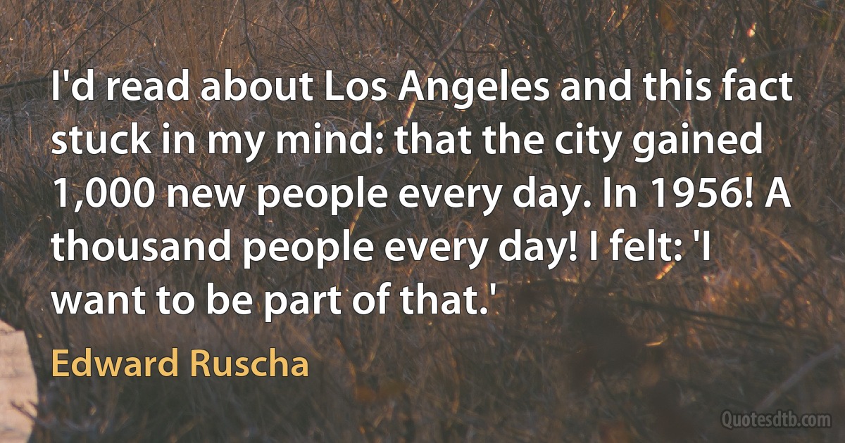 I'd read about Los Angeles and this fact stuck in my mind: that the city gained 1,000 new people every day. In 1956! A thousand people every day! I felt: 'I want to be part of that.' (Edward Ruscha)