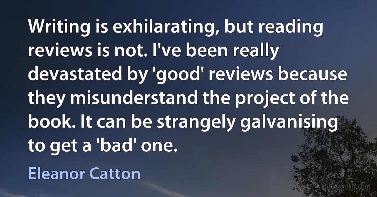 Writing is exhilarating, but reading reviews is not. I've been really devastated by 'good' reviews because they misunderstand the project of the book. It can be strangely galvanising to get a 'bad' one. (Eleanor Catton)