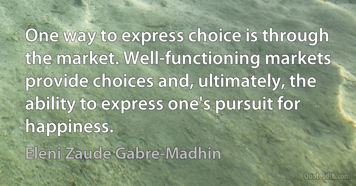 One way to express choice is through the market. Well-functioning markets provide choices and, ultimately, the ability to express one's pursuit for happiness. (Eleni Zaude Gabre-Madhin)